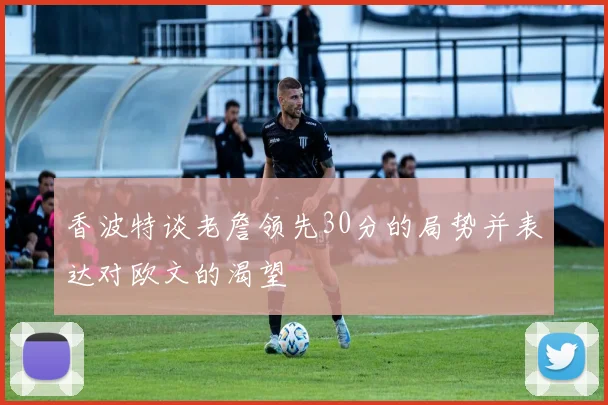 香波特谈老詹领先30分的局势并表达对欧文的渴望