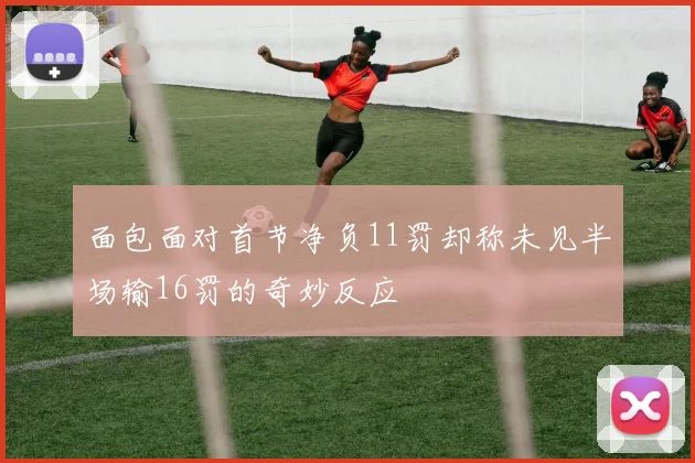 面包面对首节净负11罚却称未见半场输16罚的奇妙反应