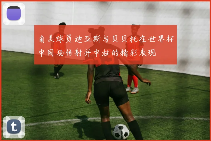 南美球员迪亚斯与贝贝托在世界杯中同场传射并中柱的精彩表现