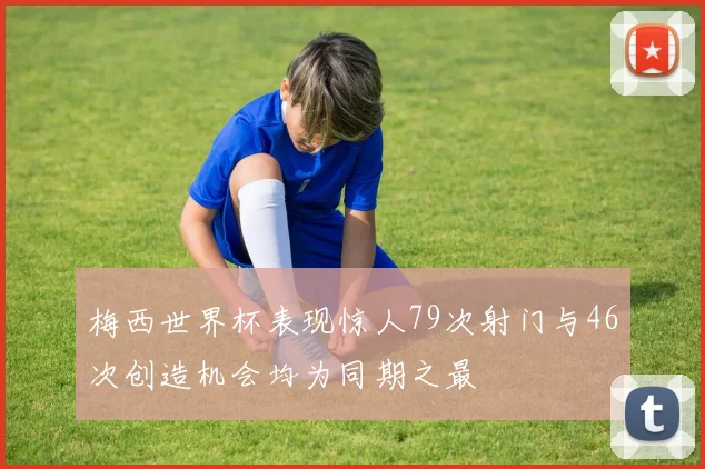 梅西世界杯表现惊人79次射门与46次创造机会均为同期之最